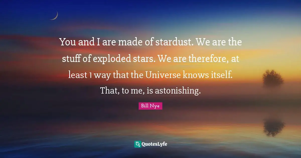 Stars Quotes: "You and I are made of stardust. We are the stuff of exploded stars. We are therefore, at least 1 way that the Universe knows itself. That, to me, is astonishing."