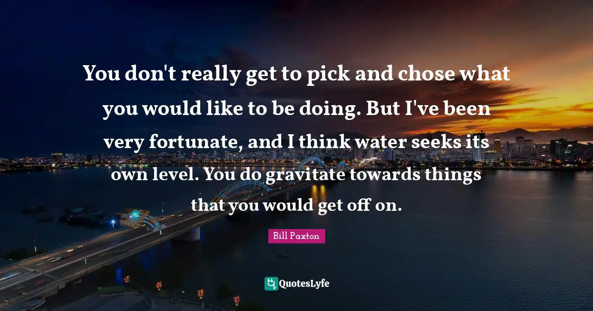Fortunate Quotes: "You don't really get to pick and chose what you would like to be doing. But I've been very fortunate, and I think water seeks its own level. You do gravitate towards things that you would get off on."