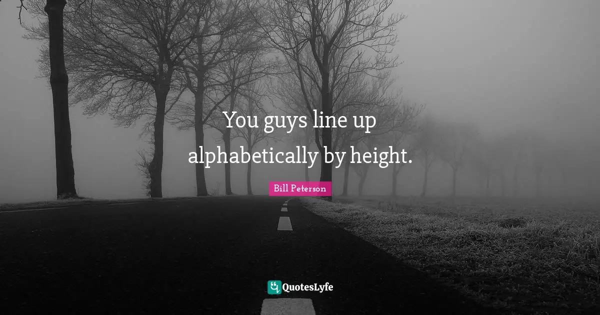 You guys line up alphabetically by height.