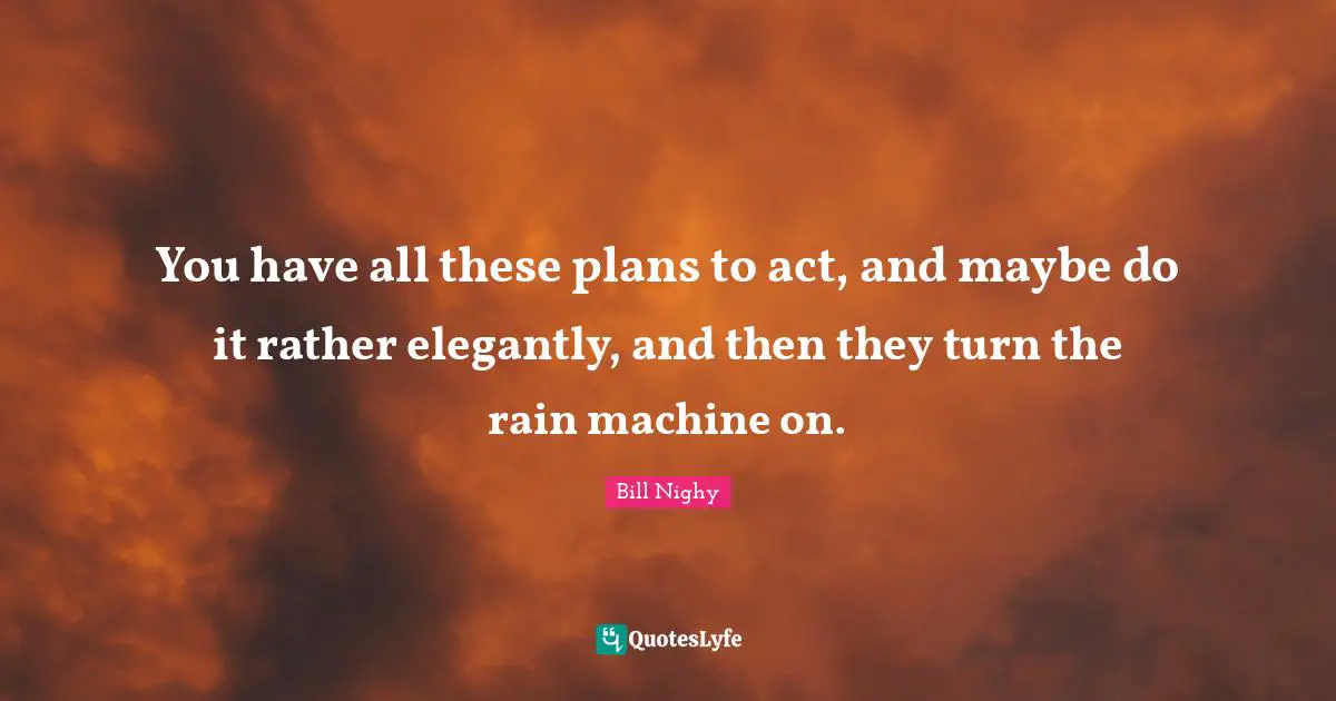 You have all these plans to act, and maybe do it rather elegantly, and then they turn the rain machine on.