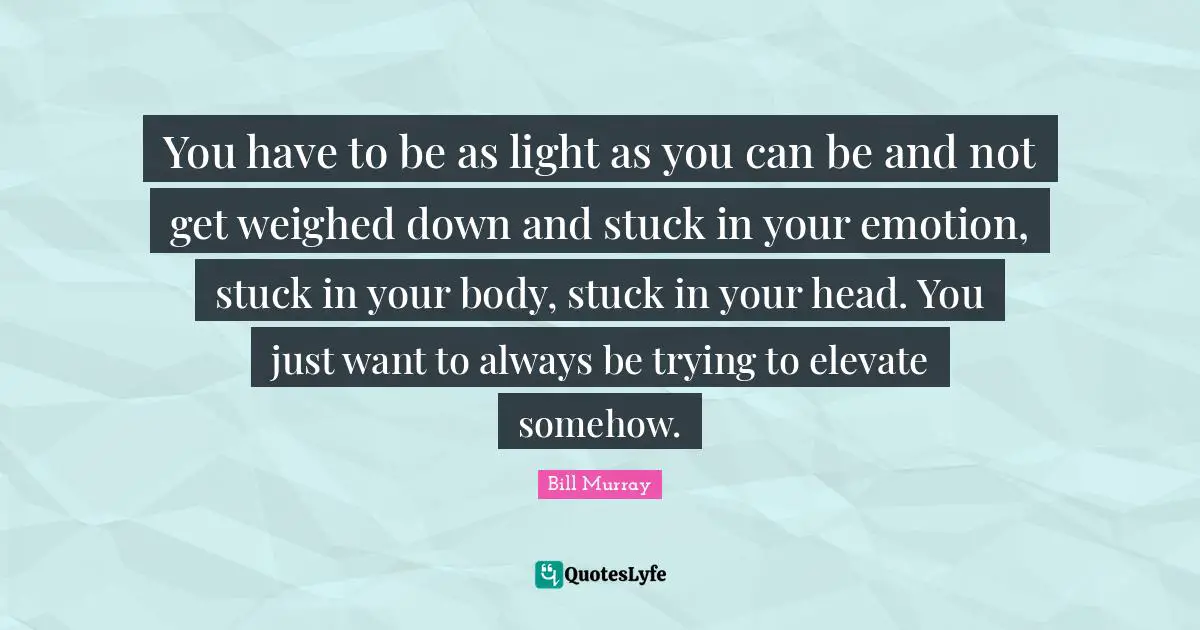 You have to be as light as you can be and not get weighed down and stuck in your emotion, stuck in your body, stuck in your head. You just want to always be trying to elevate somehow.