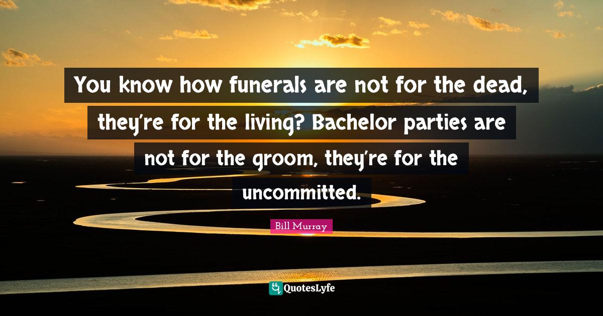 You know how funerals are not for the dead, they’re for the living