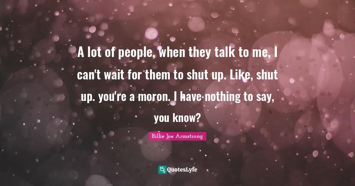 Billie Joe Armstrong Quotes: "A lot of people, when they talk to me, I can't wait for them to shut up. Like, shut up. you're a moron. I have nothing to say, you know?"