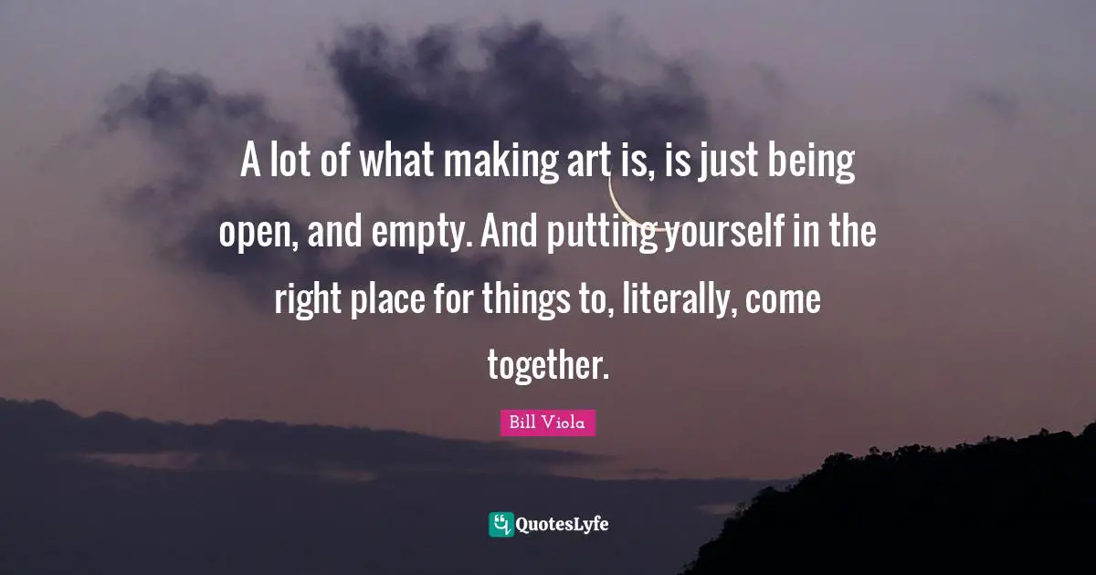 A lot of what making art is, is just being open, and empty. And putting yourself in the right place for things to, literally, come together.