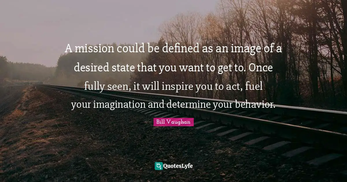 A mission could be defined as an image of a desired state that you want to get to. Once fully seen, it will inspire you to act, fuel your imagination and determine your behavior.