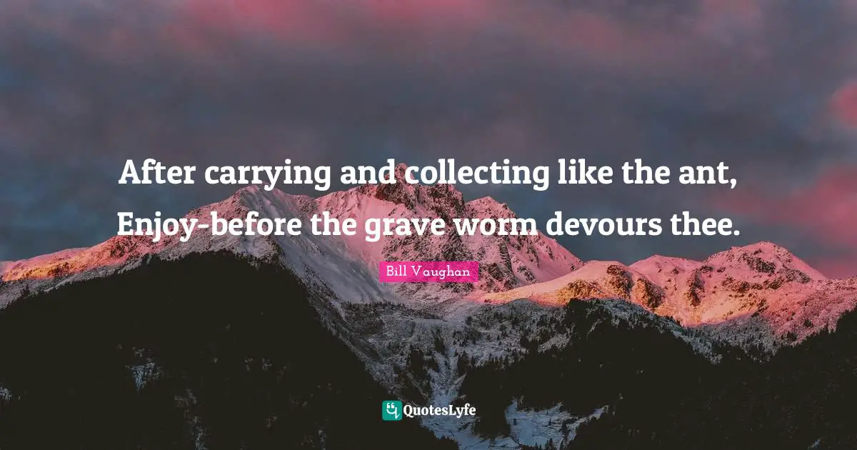 After carrying and collecting like the ant, Enjoy-before the grave worm devours thee.