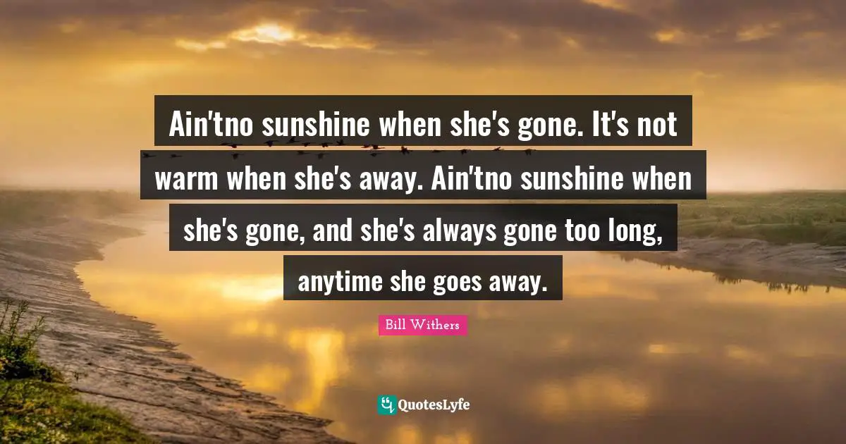 Ain'tno sunshine when she's gone. It's not warm when she's away. Ain'tno sunshine when she's gone, and she's always gone too long, anytime she goes away.