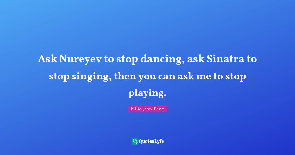 Ask Nureyev to stop dancing, ask Sinatra to stop singing, then you can ask me to stop playing.