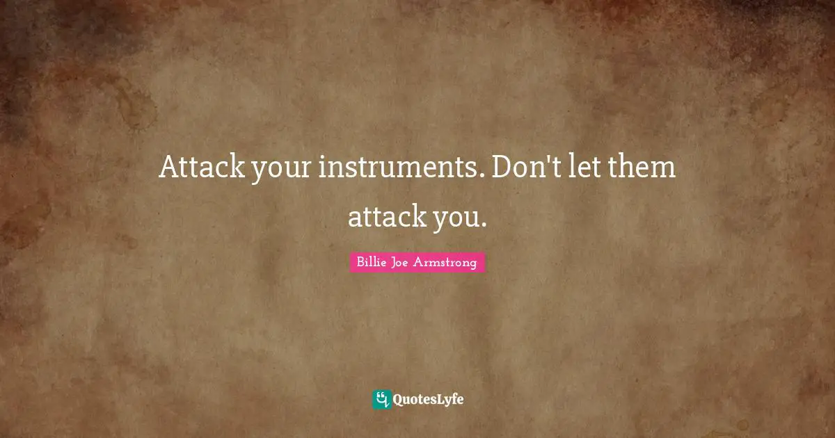 Attack your instruments. Don't let them attack you.