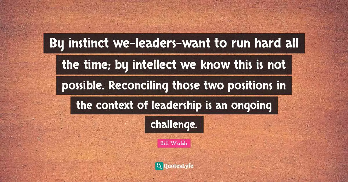 Bill Walsh Quotes: "By instinct we-leaders-want to run hard all the time; by intellect we know this is not possible. Reconciling those two positions in the context of leadership is an ongoing challenge."