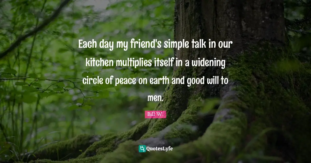 Bill W. Quotes: "Each day my friend's simple talk in our kitchen multiplies itself in a widening circle of peace on earth and good will to men."
