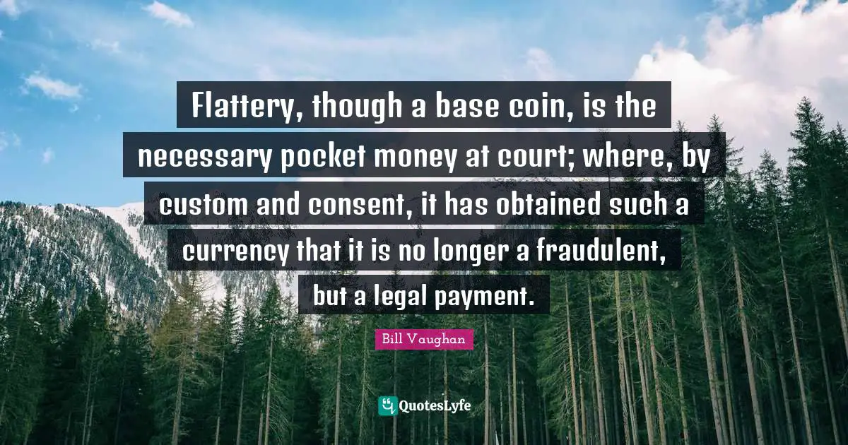 Flattery, though a base coin, is the necessary pocket money at court; where, by custom and consent, it has obtained such a currency that it is no longer a fraudulent, but a legal payment.