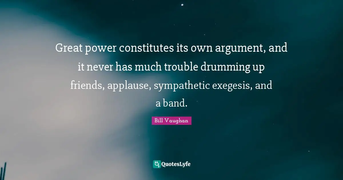 Great power constitutes its own argument, and it never has much trouble drumming up friends, applause, sympathetic exegesis, and a band.