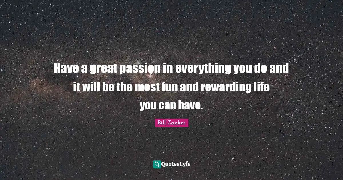 Have a great passion in everything you do and it will be the most fun and rewarding life you can have.