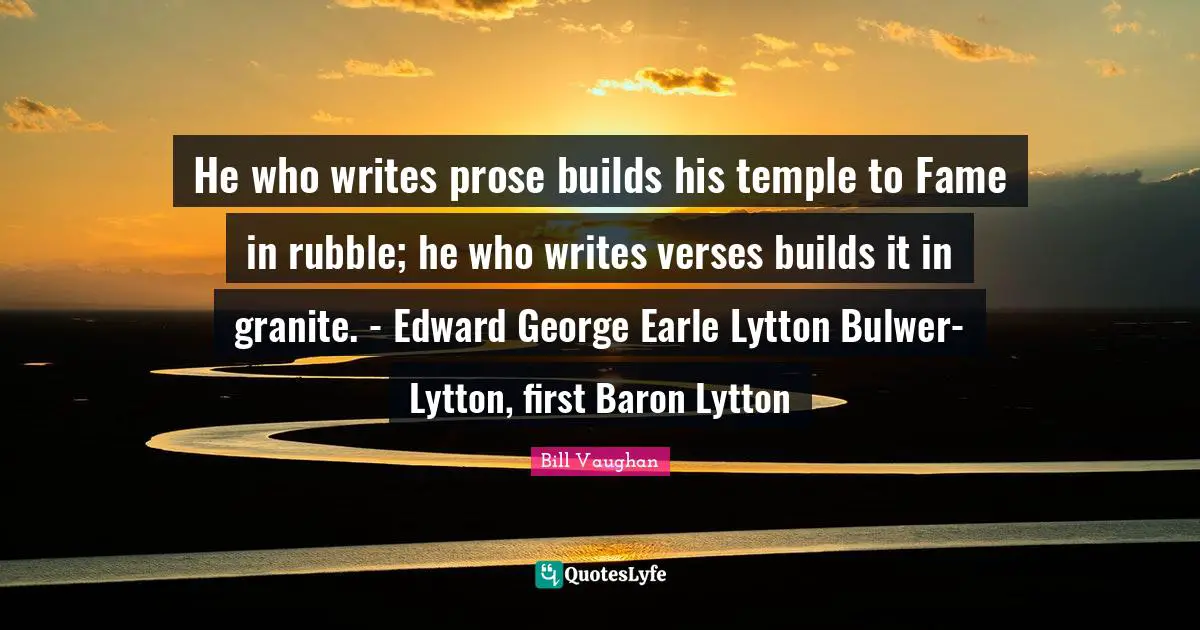He who writes prose builds his temple to Fame in rubble; he who writes verses builds it in granite. - Edward George Earle Lytton Bulwer-Lytton, first Baron Lytton