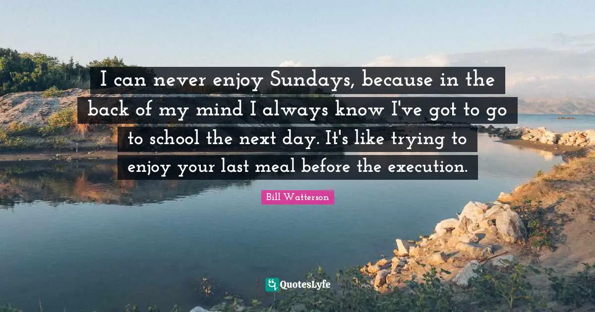 I can never enjoy Sundays, because in the back of my mind I always know I've got to go to school the next day. It's like trying to enjoy your last meal before the execution.