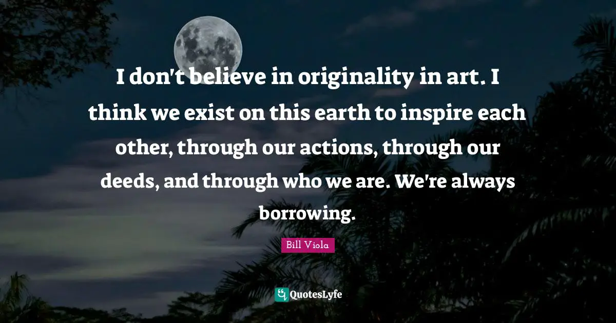 Borrowing Quotes: "I don't believe in originality in art. I think we exist on this earth to inspire each other, through our actions, through our deeds, and through who we are. We're always borrowing."