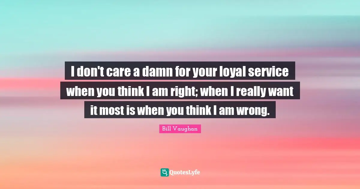 I don't care a damn for your loyal service when you think I am right; when I really want it most is when you think I am wrong.