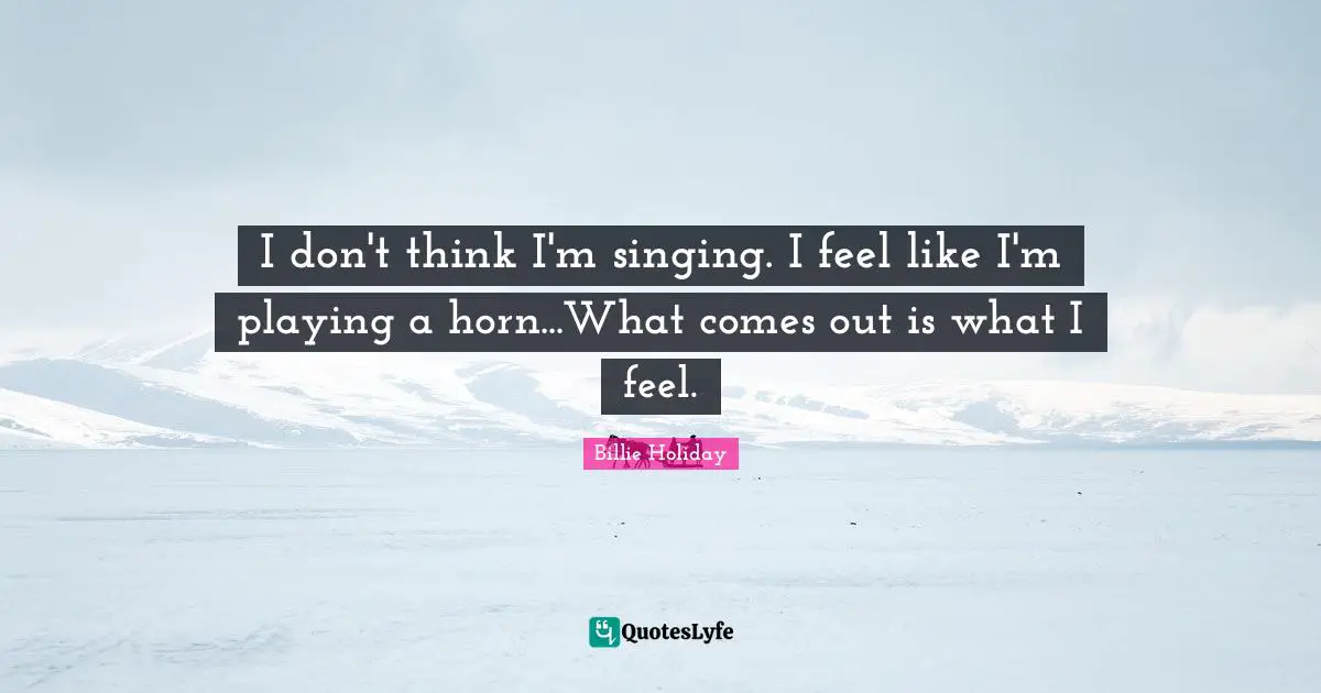 Billie Holiday Quotes: "I don't think I'm singing. I feel like I'm playing a horn...What comes out is what I feel."