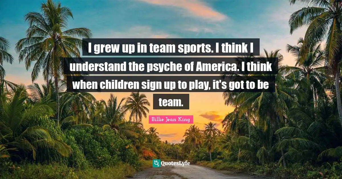 I grew up in team sports. I think I understand the psyche of America. I think when children sign up to play, it's got to be team.
