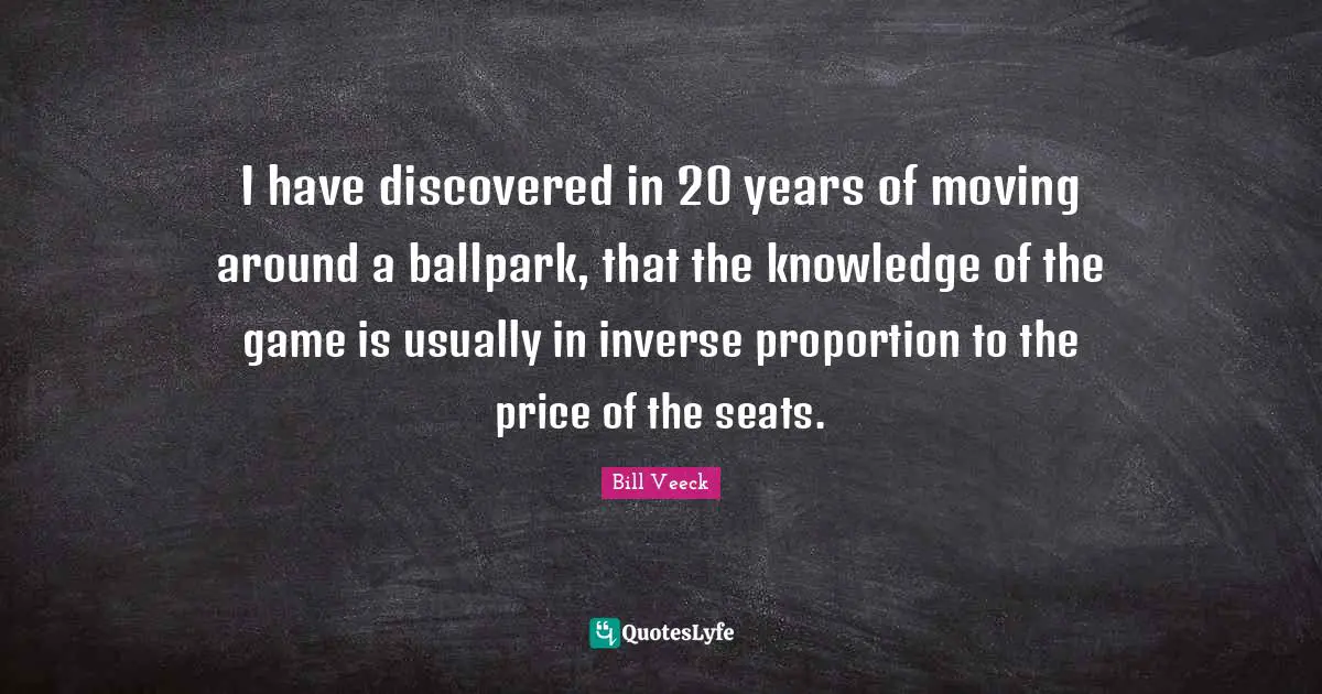 I have discovered in 20 years of moving around a ballpark, that the knowledge of the game is usually in inverse proportion to the price of the seats.