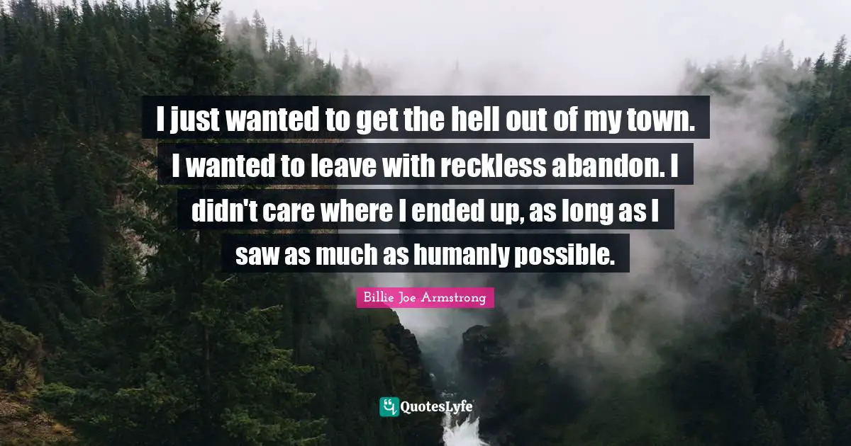 I just wanted to get the hell out of my town. I wanted to leave with reckless abandon. I didn't care where I ended up, as long as I saw as much as humanly possible.