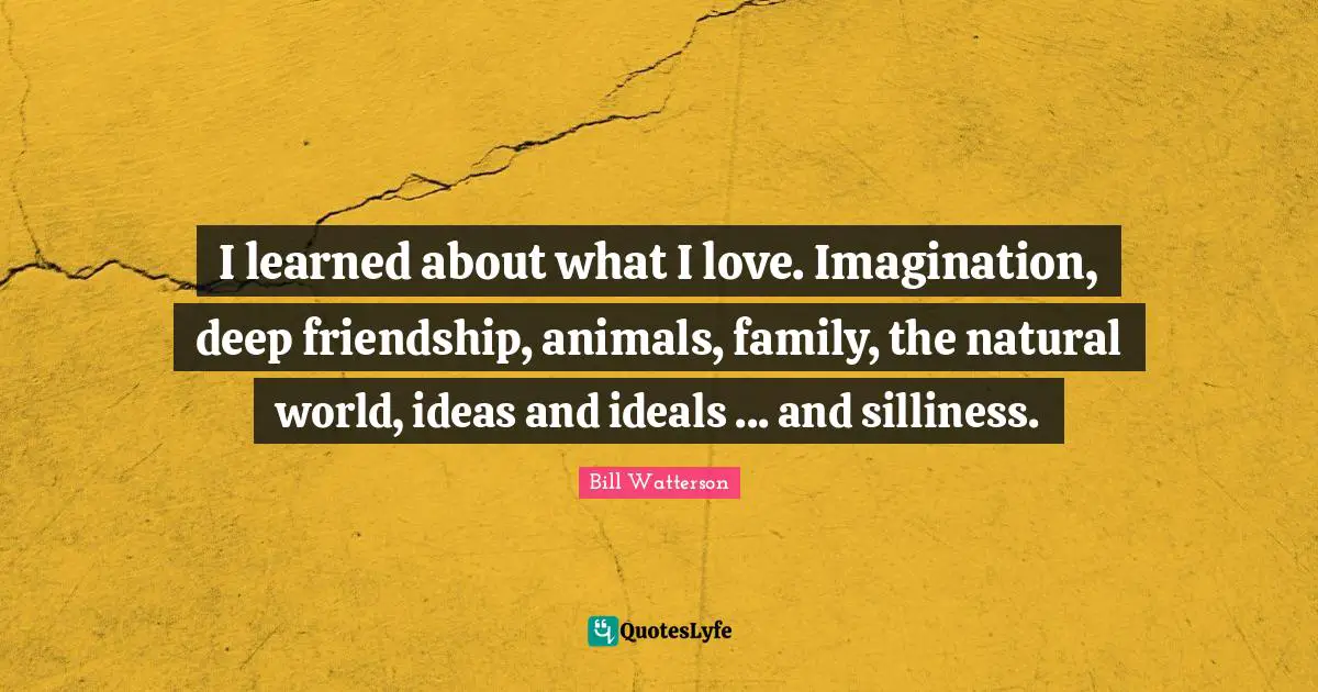 I learned about what I love. Imagination, deep friendship, animals, family, the natural world, ideas and ideals ... and silliness.