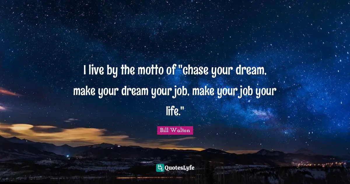 I live by the motto of "chase your dream, make your dream your job, make your job your life."