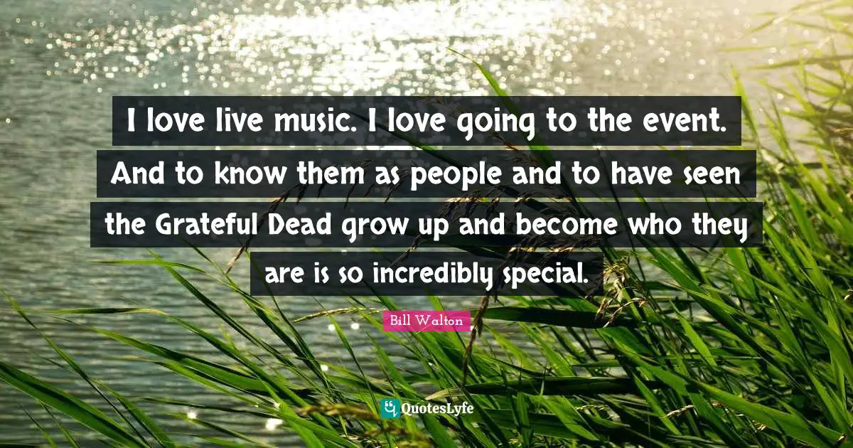 I love live music. I love going to the event. And to know them as people and to have seen the Grateful Dead grow up and become who they are is so incredibly special.