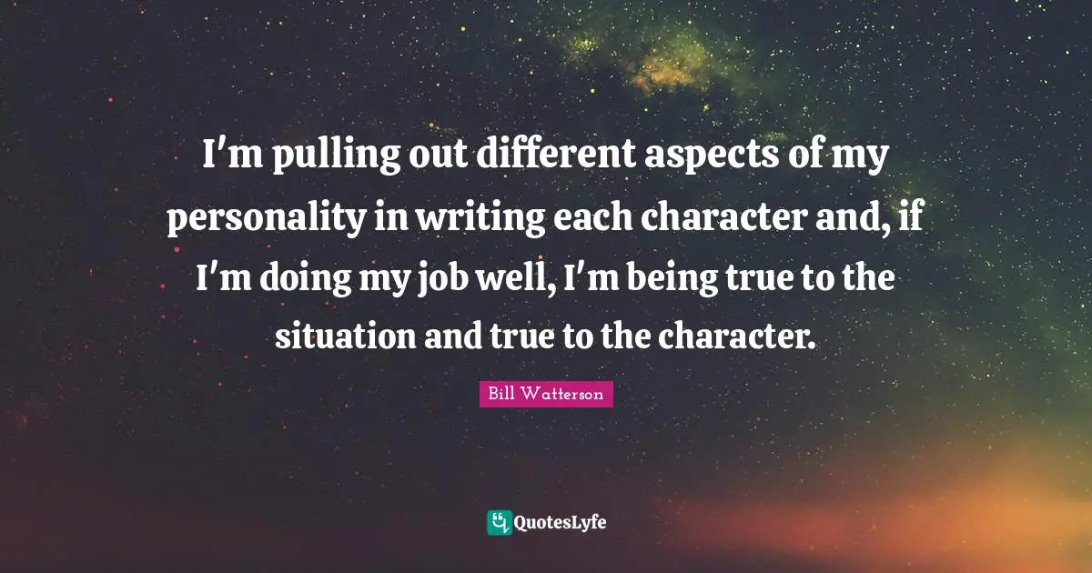 I'm pulling out different aspects of my personality in writing each character and, if I'm doing my job well, I'm being true to the situation and true to the character.