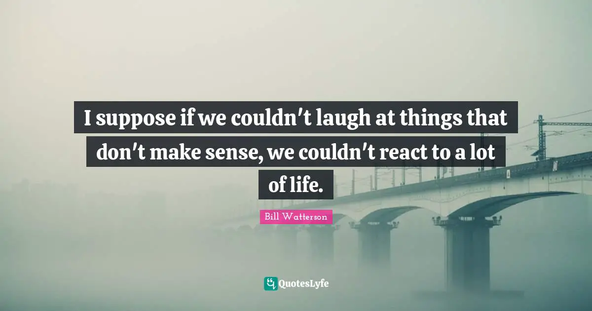 I suppose if we couldn't laugh at things that don't make sense, we couldn't react to a lot of life.
