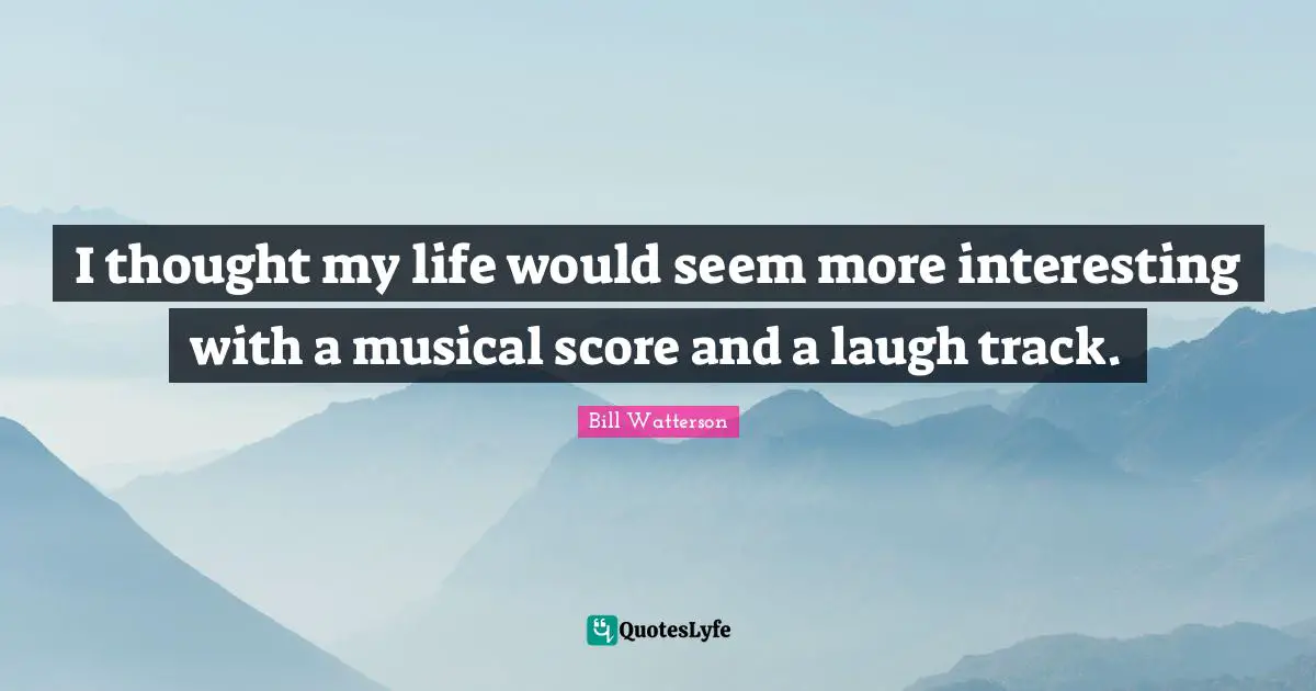 I thought my life would seem more interesting with a musical score and a laugh track.