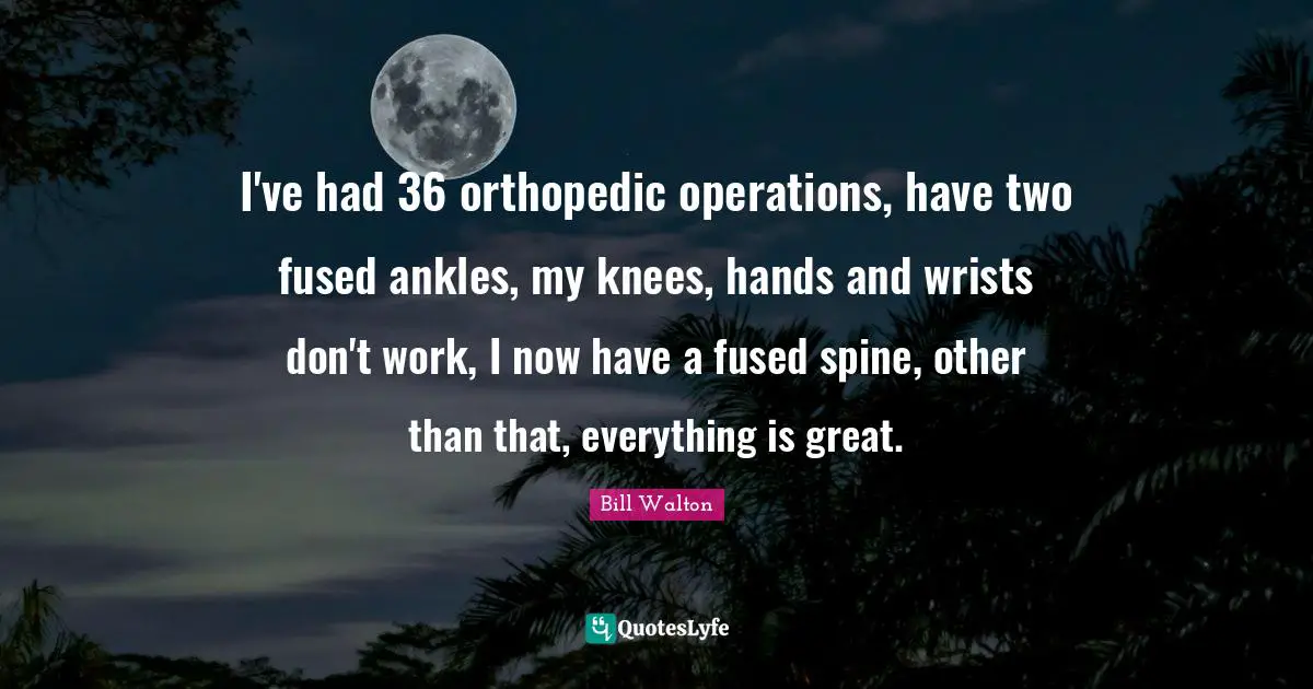 I've had 36 orthopedic operations, have two fused ankles, my knees, hands and wrists don't work, I now have a fused spine, other than that, everything is great.