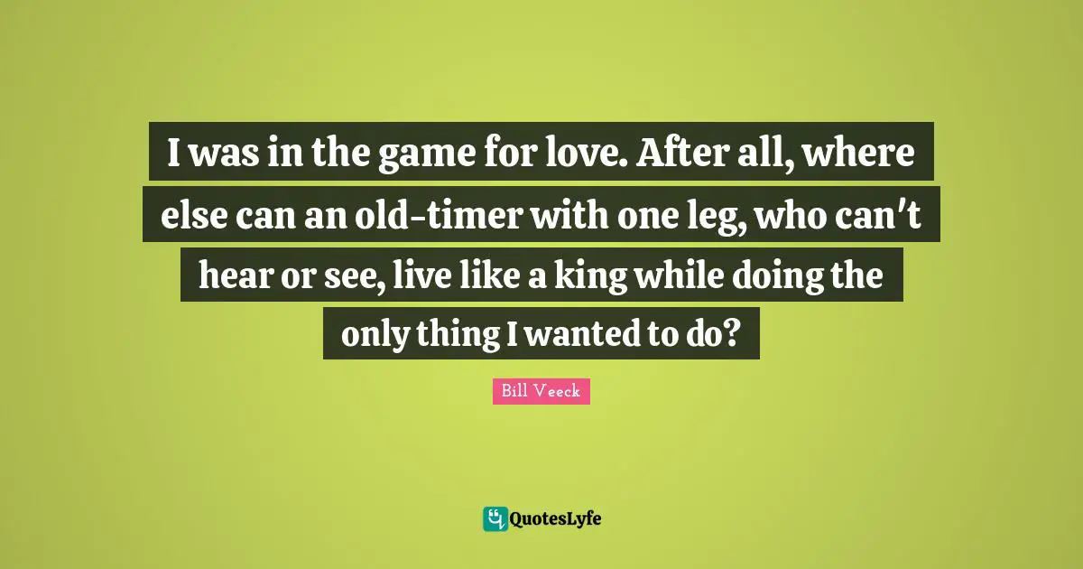 I was in the game for love. After all, where else can an old-timer with one leg, who can't hear or see, live like a king while doing the only thing I wanted to do?