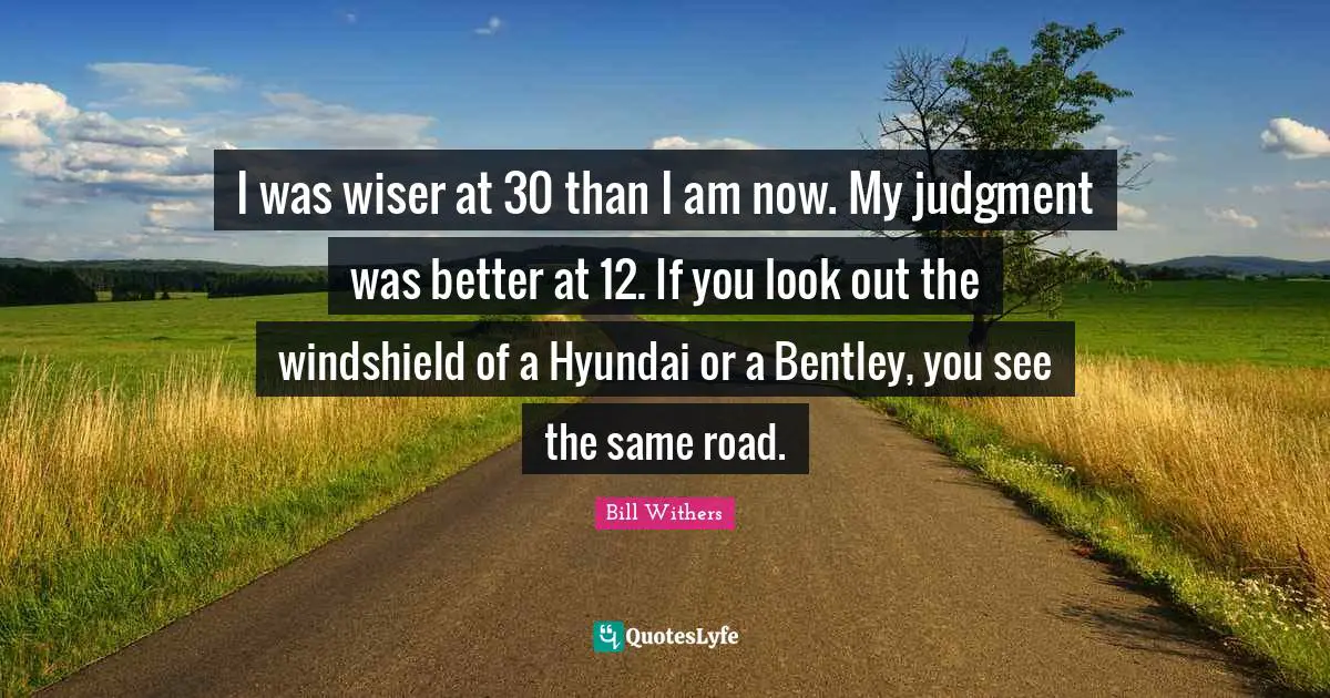 I was wiser at 30 than I am now. My judgment was better at 12. If you look out the windshield of a Hyundai or a Bentley, you see the same road.