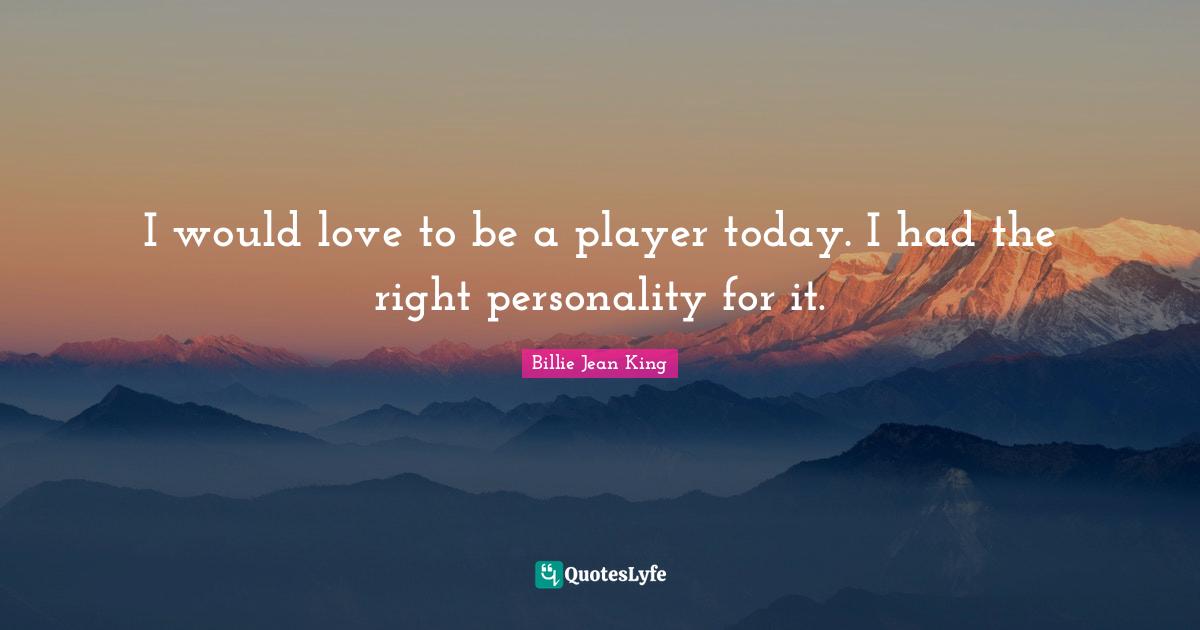 I would love to be a player today. I had the right personality for it.