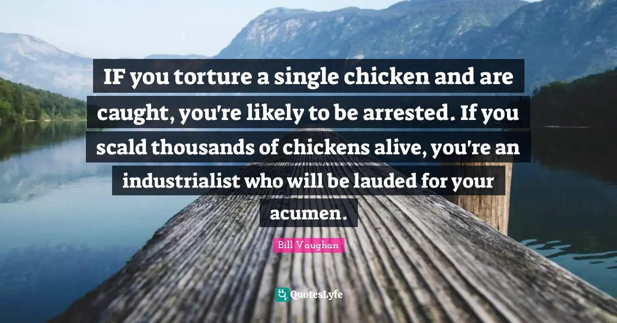 IF you torture a single chicken and are caught, you're likely to be arrested. If you scald thousands of chickens alive, you're an industrialist who will be lauded for your acumen.
