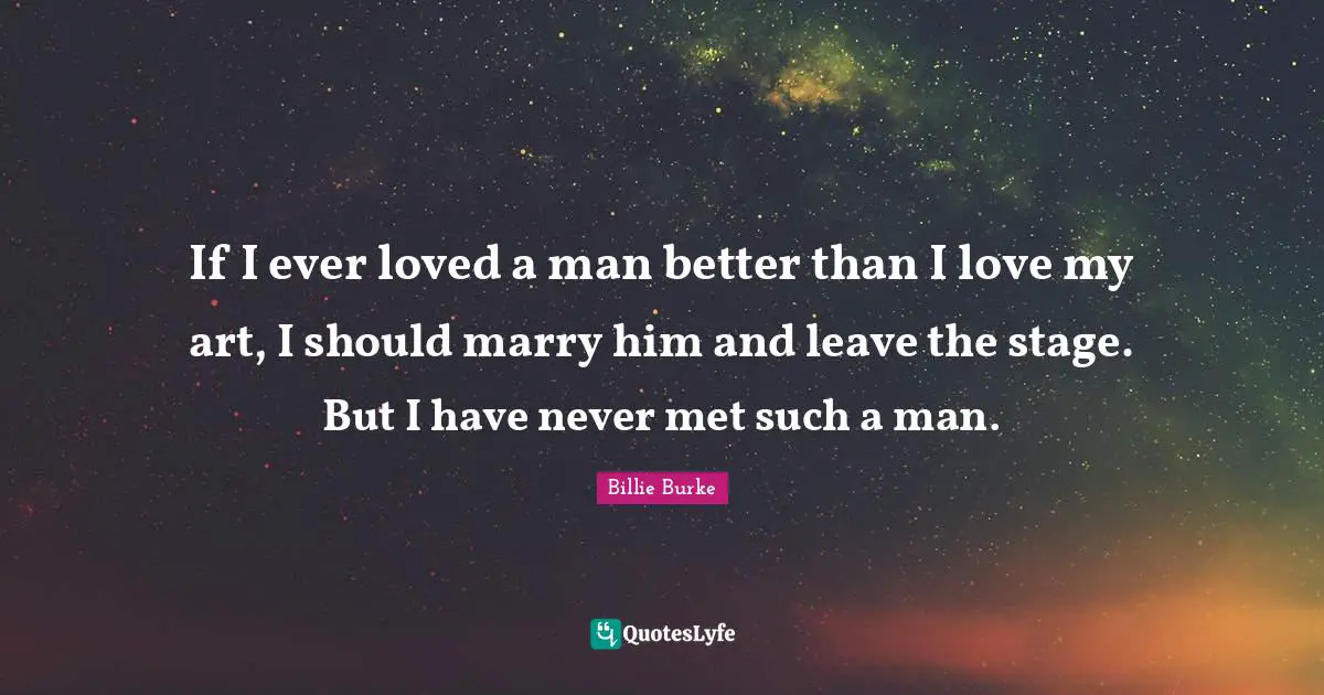 If I ever loved a man better than I love my art, I should marry him and leave the stage. But I have never met such a man.