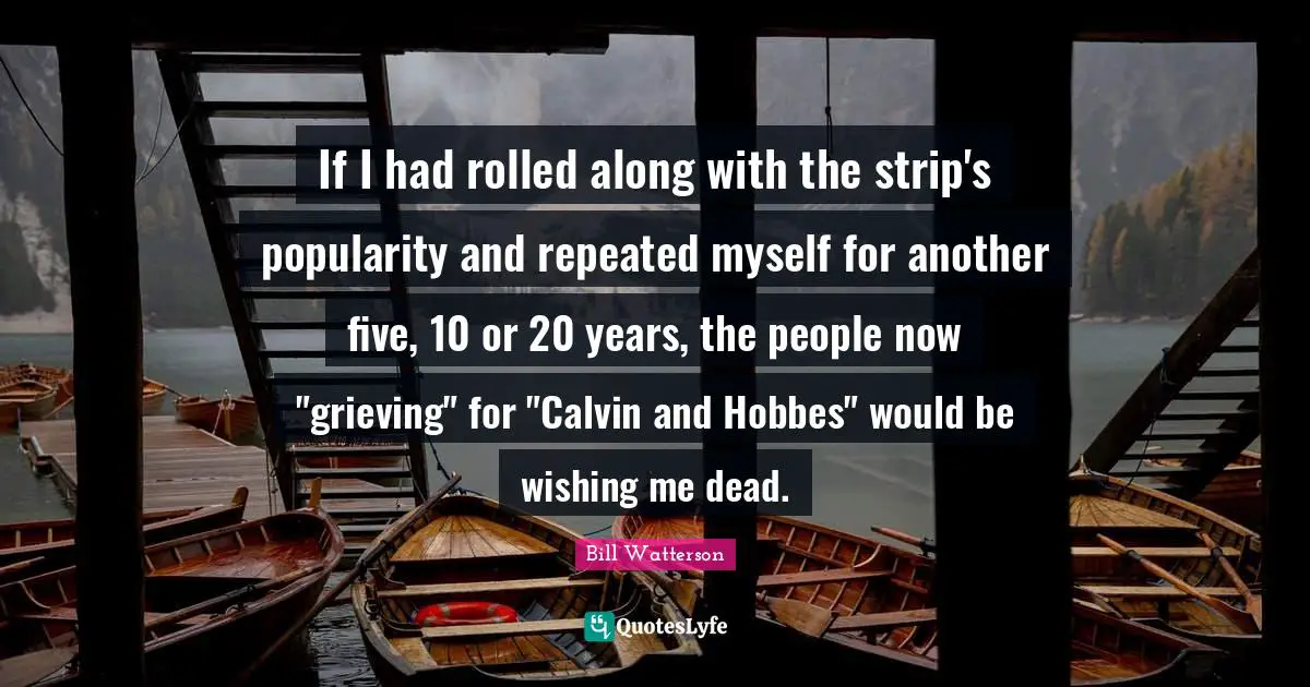If I had rolled along with the strip's popularity and repeated myself for another five, 10 or 20 years, the people now "grieving" for "Calvin and Hobbes" would be wishing me dead.