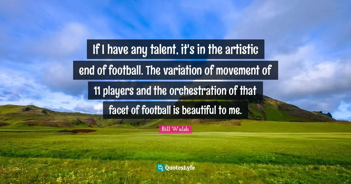 Bill Walsh Quotes: "If I have any talent, it's in the artistic end of football. The variation of movement of 11 players and the orchestration of that facet of football is beautiful to me."
