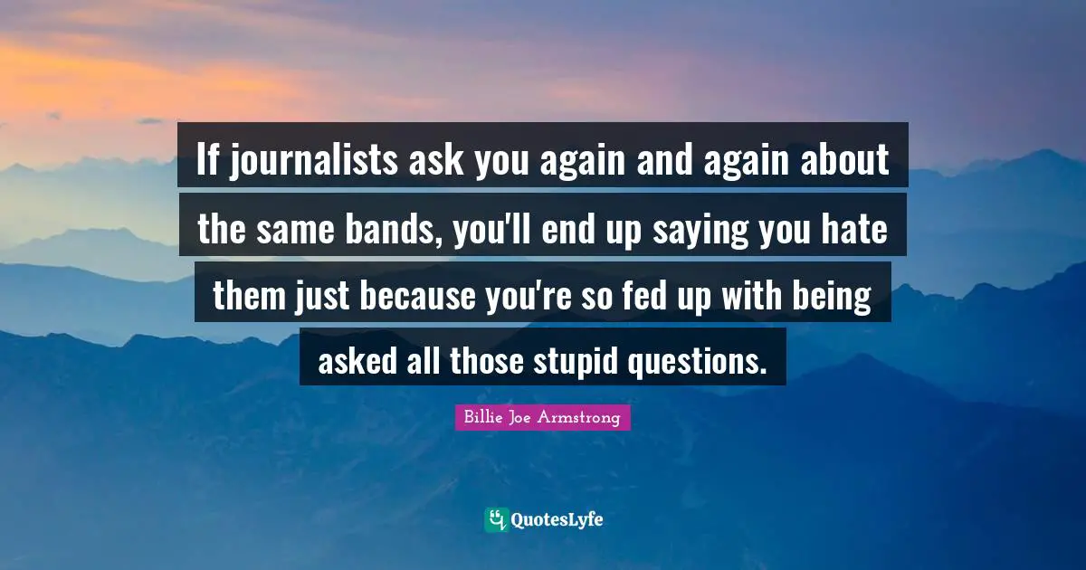 If journalists ask you again and again about the same bands, you'll end up saying you hate them just because you're so fed up with being asked all those stupid questions.