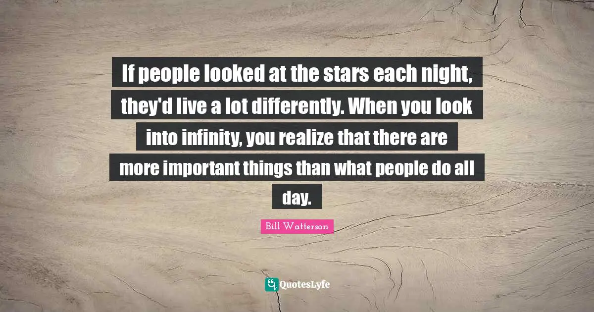 If people looked at the stars each night, they'd live a lot differently. When you look into infinity, you realize that there are more important things than what people do all day.