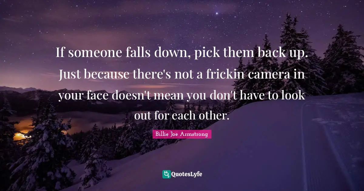If someone falls down, pick them back up. Just because there's not a frickin camera in your face doesn't mean you don't have to look out for each other.