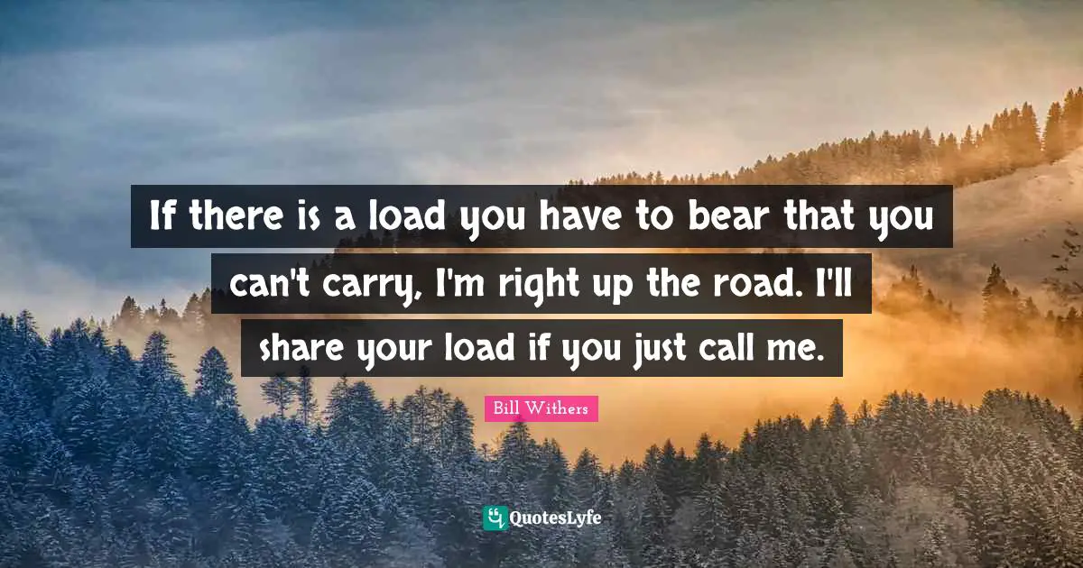If there is a load you have to bear that you can't carry, I'm right up the road. I'll share your load if you just call me.