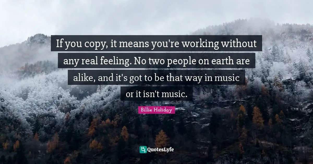 Billie Holiday Quotes: "If you copy, it means you're working without any real feeling. No two people on earth are alike, and it's got to be that way in music or it isn't music."