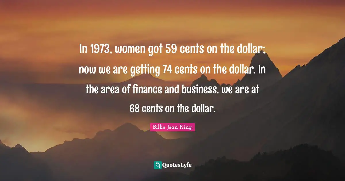 In 1973, women got 59 cents on the dollar; now we are getting 74 cents on the dollar. In the area of finance and business, we are at 68 cents on the dollar.