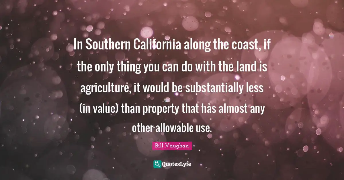 In Southern California along the coast, if the only thing you can do with the land is agriculture, it would be substantially less (in value) than property that has almost any other allowable use.