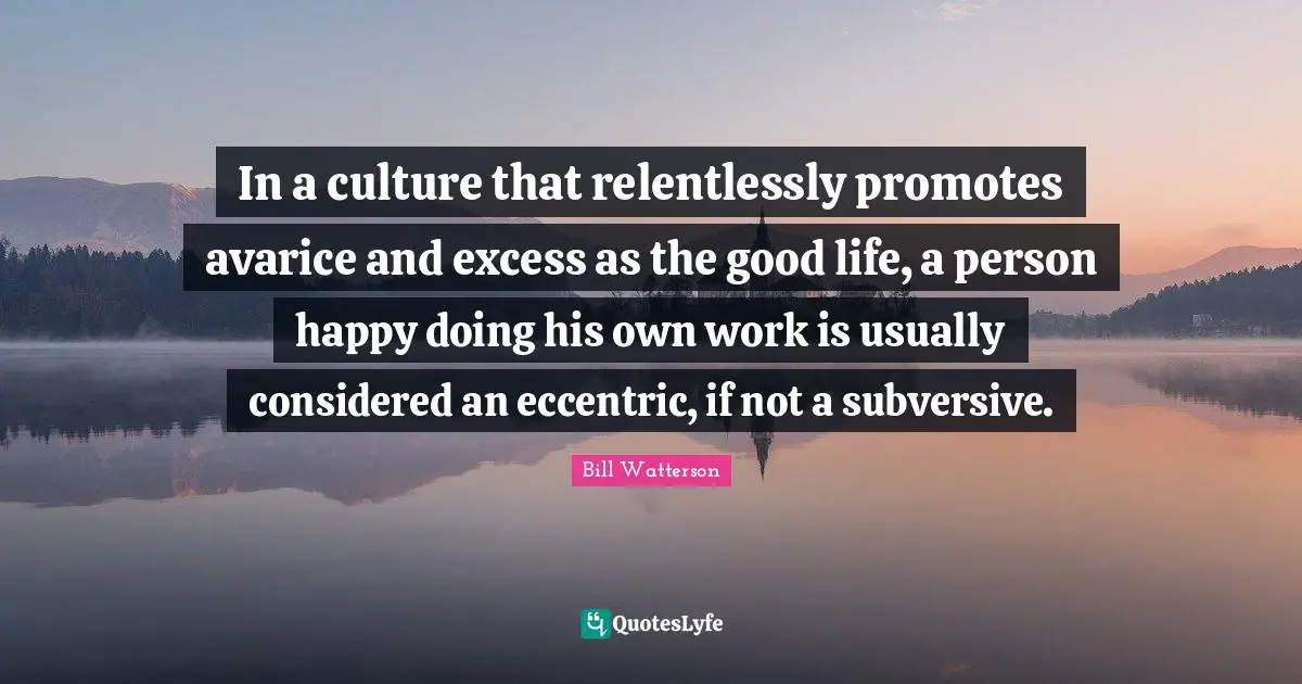 Avarice Quotes: "In a culture that relentlessly promotes avarice and excess as the good life, a person happy doing his own work is usually considered an eccentric, if not a subversive."