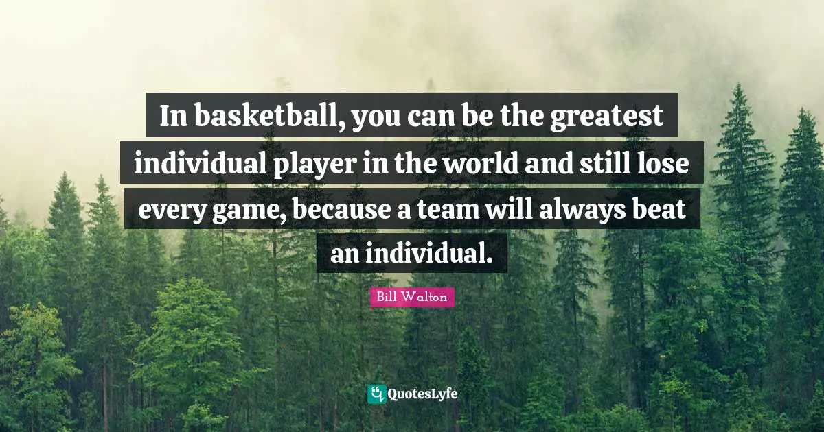 In basketball, you can be the greatest individual player in the world and still lose every game, because a team will always beat an individual.