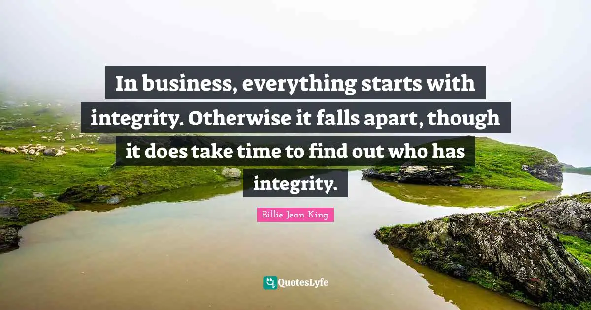 In business, everything starts with integrity. Otherwise it falls apart, though it does take time to find out who has integrity.
